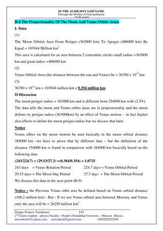 IN THE ALMIGHTY GOD NAME
Through the Mother of God mediation
I do this research
Gerges Francis Tawdrous/
2nd
Course student – physics Faculty – People's Friendship University – Moscow –Russia..
mrwaheid1@yahoo.com mrwaheid@gmail.com +201022532292
110
B-4 The Proportionality Of The Moon And Venus Orbits Areas
I- Data
(1)
The Moon Orbital Area From Perigee (363000 km) To Apogee (406000 km) Be
Equal = 103944 Million km2
This area is calculated for an area between 2 concentric circles small radius =363000
km and great radius =406000 km
(2)
Venus Orbital Area (the distance between the sun and Venus) be = 36780 x 1012
km
(3)
36780 x 1012
km = 103944 million km x 0.354 million km
II-Discussion
The moon perigee radius = 363000 km and is different from 354000 km with (2.5%)
The data tells the moon and Venus orbits areas are in proportionality and the moon
defines its perigee radius (363000km) by an effect of Venus motion - in fact Jupiter
also effects to define the moon perigee radius but we discuss that later.
Notice
Venus effect on the moon motion be seen basically in the moon orbital distance
384000 km –we have to prove that by different data – but the definition of the
distance 354000 km is found in comparison with 384000 km basically based on the
following data
(243/224.7) = (29.53/27.3) =(0.384/0.354) = 1.0725
243 days = Venus Rotation Period 224.7 days = Venus Orbital Period
29.53 days = The Moon Day Period 27.3 days = The Moon Orbital Period
We discuss this data in the next point (B-9)
Notice : the Previous Venus orbit area be defined based on Venus orbital distance
(108.2 million km) - But - If we use Venus orbital area between Mercury and Venus
only the area will be = 26250 million km2
 