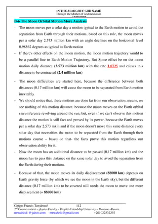 IN THE ALMIGHTY GOD NAME
Through the Mother of God mediation
I do this research
Gerges Francis Tawdrous/
2nd
Course student – physics Faculty – People's Friendship University – Moscow –Russia..
mrwaheid1@yahoo.com mrwaheid@gmail.com +201022532292
112
B-6 The Moon Orbital Motion More Analysis
- The moon moves per a solar day a motion typical to the Earth motion to avoid the
separation from Earth through their motions, based on this rule, the moon moves
per a solar day 2.573 million km with an angle declines on the horizontal level
0.98562 degrees as typical to Earth motion
- If there's other effects on the moon motion, the moon motion trajectory would to
be a parallel line to Earth Motion Trajectory, But Some effect be on the moon
motion daily distance (2.573 million km) with the rate 1.0725 and causes this
distance to be contracted (2.4 million km)
- The moon difficulties are started here, because the difference between both
distances (0.17 million km) will cause the moon to be separated from Earth motion
inevitably
- We should notice that, these motions are done far from our observation, means, we
see nothing of this motion distance, because the moon moves on the Earth orbital
circumference revolving around the sun, but, even if we can't observe this motion
distance the motion is still fact and proved by its power, because the Earth moves
per a solar day 2.573 mkm and if the moon doesn't move this same distance every
solar day that necessities the moon to be separated from the Earth through their
motions course – based on that- the facts prove this motion regardless our
observation ability for it.
- Now the moon has an additional distance to be passed (0.17 million km) and the
moon has to pass this distance on the same solar day to avoid the separation from
the Earth during their motions.
- Because of that, the moon moves its daily displacement (88000 km) depends on
Earth gravity force (by which we see the moon in the Earth sky), but the different
distance (0.17 million km) to be covered still needs the moon to move one more
displacement (= 88000 km)
 