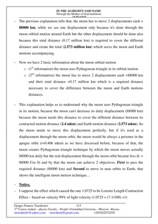 IN THE ALMIGHTY GOD NAME
Through the Mother of God mediation
I do this research
Gerges Francis Tawdrous/
2nd
Course student – physics Faculty – People's Friendship University – Moscow –Russia..
mrwaheid1@yahoo.com mrwaheid@gmail.com +201022532292
113
- The previous explanation tells that, the moon has to move 2 displacements each =
88000 km, while we see one displacement only because it's done through the
moon orbital motion around Earth but the other displacement should be done also
because this total distance (0.17 million km) is required to cover the different
distance and create the total (2.573 million km) which saves the moon and Earth
motions accompanying.
- Now we have 2 basic information about the moon orbital motion
o (1st
information) the moon uses Pythagorean triangle in its orbital motion
o (2nd
information) the moon has to move 2 displacements each =88000 km
and their total distance =0.17 million km which is a required distance
necessary to cover the difference between the moon and Earth motions
distances.
- This explanation helps us to understand why the moon uses Pythagorean triangle
in its motion, because the moon can't decrease its daily displacement (88000 km)
because the moon needs this distance to cover the different distance between its
contracted motion distance (2.4 mkm) and Earth motion distance (2.573 mkm), So
the moon needs to move this displacement perfectly, but if it's used as a
displacement through the moon orbit, the moon would be always a prisoner in the
apogee orbit (r=0.406 mkm) as we have discussed before, because of that, the
moon creates Pythagorean triangle technique by which the moon moves actually
88000 km daily but the real displacement through the moon orbit became less (L =
88000 Cos θ) and by that the moon can achieve 2 objectives, First to pass the
required distance (88000 km) and Second to move in near orbits to Earth, that
shows the intelligent moon motion technique…
- Notice,
- I suppose the effect which caused the rate 1.0725 to be Lorentz Length Contraction
Effect – based on velocity 99% of light velocity (1.0725 = (7.1/100) +1)
 