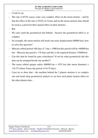 IN THE ALMIGHTY GOD NAME
Through the Mother of God mediation
I do this research
Gerges Francis Tawdrous/
2nd
Course student – physics Faculty – People's Friendship University – Moscow –Russia..
mrwaheid1@yahoo.com mrwaheid@gmail.com +201022532292
114
- I want to say
- The rate (1.0725) causes some very complex effect on the moon motion – and by
that the effect of the rate (1.0725) on Venus and on the moon motions data should
be used as a proof for their mutual effect on their motions -
- But
- We can't catch the geometrical rule behind – because the geometrical effect is so
complex
- for example, the moon motion still needs one more displacement (88000 km), how
to solve this question?
- Mercury orbital period =88 days if 1 day = 1000 km this period will be =88000 km
but – Mercury day period = 176 days and this is the required distance 176000 km
- Can this data be found by pure coincidence? If not by what geometrical rule this
data can be arranged beside one another?!
- The moon orbital apogee radius 406000 km = 3475 km (the moon diameter) x
116.75 (where Venus day period =116.75 days)
- I just try to show that – the machine behind the 3 planets motions is so complex
one and needs deep geometrical analysis to see how each planet motion effect on
the other planets data…
 