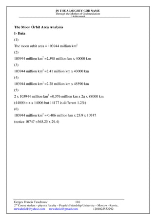IN THE ALMIGHTY GOD NAME
Through the Mother of God mediation
I do this research
Gerges Francis Tawdrous/
2nd
Course student – physics Faculty – People's Friendship University – Moscow –Russia..
mrwaheid1@yahoo.com mrwaheid@gmail.com +201022532292
116
The Moon Orbit Area Analysis
I- Data
(1)
The moon orbit area = 103944 million km2
(2)
103944 million km2
=2.598 million km x 40000 km
(3)
103944 million km2
=2.41 million km x 43000 km
(4)
103944 million km2
=2.28 million km x 45590 km
(5)
2 x 103944 million km2
=0.376 million km x 2π x 88000 km
(44000 = π x 14006 but 14177 is different 1.2%)
(6)
103944 million km2
= 0.406 million km x 23.9 x 10747
(notice 10747 =365.25 x 29.4)
 
