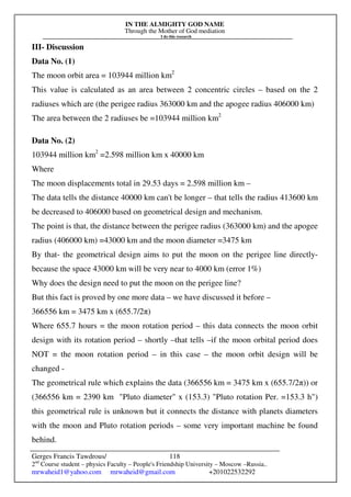 IN THE ALMIGHTY GOD NAME
Through the Mother of God mediation
I do this research
Gerges Francis Tawdrous/
2nd
Course student – physics Faculty – People's Friendship University – Moscow –Russia..
mrwaheid1@yahoo.com mrwaheid@gmail.com +201022532292
118
III- Discussion
Data No. (1)
The moon orbit area = 103944 million km2
This value is calculated as an area between 2 concentric circles – based on the 2
radiuses which are (the perigee radius 363000 km and the apogee radius 406000 km)
The area between the 2 radiuses be =103944 million km2
Data No. (2)
103944 million km2
=2.598 million km x 40000 km
Where
The moon displacements total in 29.53 days = 2.598 million km –
The data tells the distance 40000 km can't be longer – that tells the radius 413600 km
be decreased to 406000 based on geometrical design and mechanism.
The point is that, the distance between the perigee radius (363000 km) and the apogee
radius (406000 km) =43000 km and the moon diameter =3475 km
By that- the geometrical design aims to put the moon on the perigee line directly-
because the space 43000 km will be very near to 4000 km (error 1%)
Why does the design need to put the moon on the perigee line?
But this fact is proved by one more data – we have discussed it before –
366556 km = 3475 km x (655.7/2π)
Where 655.7 hours = the moon rotation period – this data connects the moon orbit
design with its rotation period – shortly –that tells –if the moon orbital period does
NOT = the moon rotation period – in this case – the moon orbit design will be
changed -
The geometrical rule which explains the data (366556 km = 3475 km x (655.7/2π)) or
(366556 km = 2390 km "Pluto diameter" x (153.3) "Pluto rotation Per. =153.3 h")
this geometrical rule is unknown but it connects the distance with planets diameters
with the moon and Pluto rotation periods – some very important machine be found
behind.
 