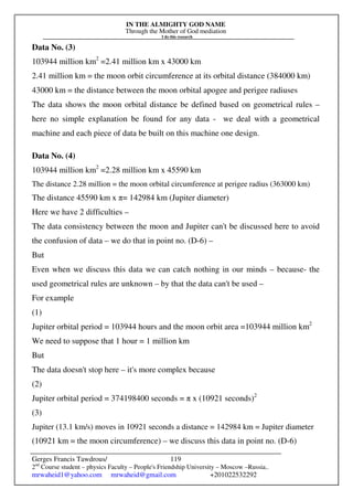 IN THE ALMIGHTY GOD NAME
Through the Mother of God mediation
I do this research
Gerges Francis Tawdrous/
2nd
Course student – physics Faculty – People's Friendship University – Moscow –Russia..
mrwaheid1@yahoo.com mrwaheid@gmail.com +201022532292
119
Data No. (3)
103944 million km2
=2.41 million km x 43000 km
2.41 million km = the moon orbit circumference at its orbital distance (384000 km)
43000 km = the distance between the moon orbital apogee and perigee radiuses
The data shows the moon orbital distance be defined based on geometrical rules –
here no simple explanation be found for any data - we deal with a geometrical
machine and each piece of data be built on this machine one design.
Data No. (4)
103944 million km2
=2.28 million km x 45590 km
The distance 2.28 million = the moon orbital circumference at perigee radius (363000 km)
The distance 45590 km x π= 142984 km (Jupiter diameter)
Here we have 2 difficulties –
The data consistency between the moon and Jupiter can't be discussed here to avoid
the confusion of data – we do that in point no. (D-6) –
But
Even when we discuss this data we can catch nothing in our minds – because- the
used geometrical rules are unknown – by that the data can't be used –
For example
(1)
Jupiter orbital period = 103944 hours and the moon orbit area =103944 million km2
We need to suppose that 1 hour = 1 million km
But
The data doesn't stop here – it's more complex because
(2)
Jupiter orbital period = 374198400 seconds = π x (10921 seconds)2
(3)
Jupiter (13.1 km/s) moves in 10921 seconds a distance = 142984 km = Jupiter diameter
(10921 km = the moon circumference) – we discuss this data in point no. (D-6)
 