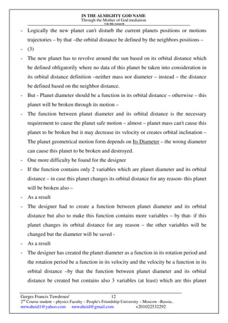 IN THE ALMIGHTY GOD NAME
Through the Mother of God mediation
I do this research
Gerges Francis Tawdrous/
2nd
Course student – physics Faculty – People's Friendship University – Moscow –Russia..
mrwaheid1@yahoo.com mrwaheid@gmail.com +201022532292
12
- Logically the new planet can't disturb the current planets positions or motions
trajectories – by that –the orbital distance be defined by the neighbors positions –
- (3)
- The new planet has to revolve around the sun based on its orbital distance which
be defined obligatorily where no data of this planet be taken into consideration in
its orbital distance definition –neither mass nor diameter – instead – the distance
be defined based on the neighbor distance.
- But - Planet diameter should be a function in its orbital distance – otherwise – this
planet will be broken through its motion –
- The function between planet diameter and its orbital distance is the necessary
requirement to cause the planet safe motion – almost – planet mass can't cause this
planet to be broken but it may decrease its velocity or creates orbital inclination –
The planet geometrical motion form depends on Its Diameter – the wrong diameter
can cause this planet to be broken and destroyed.
- One more difficulty be found for the designer
- If the function contains only 2 variables which are planet diameter and its orbital
distance – in case this planet changes its orbital distance for any reason- this planet
will be broken also –
- As a result
- The designer had to create a function between planet diameter and its orbital
distance but also to make this function contains more variables – by that- if this
planet changes its orbital distance for any reason – the other variables will be
changed but the diameter will be saved -
- As a result
- The designer has created the planet diameter as a function in its rotation period and
the rotation period be a function in its velocity and the velocity be a function in its
orbital distance –by that the function between planet diameter and its orbital
distance be created but contains also 3 variables (at least) which are this planet
 