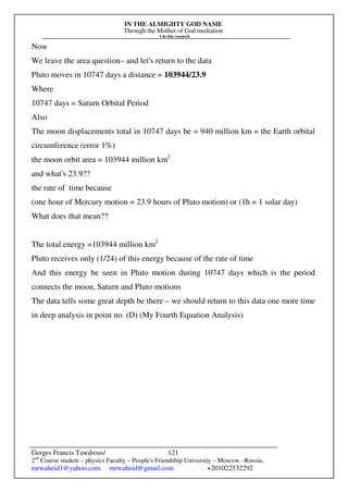 IN THE ALMIGHTY GOD NAME
Through the Mother of God mediation
I do this research
Gerges Francis Tawdrous/
2nd
Course student – physics Faculty – People's Friendship University – Moscow –Russia..
mrwaheid1@yahoo.com mrwaheid@gmail.com +201022532292
121
Now
We leave the area question– and let's return to the data
Pluto moves in 10747 days a distance = 103944/23.9
Where
10747 days = Saturn Orbital Period
Also
The moon displacements total in 10747 days be = 940 million km = the Earth orbital
circumference (error 1%)
the moon orbit area = 103944 million km2
and what's 23.9??
the rate of time because
(one hour of Mercury motion = 23.9 hours of Pluto motion) or (1h = 1 solar day)
What does that mean??
The total energy =103944 million km2
Pluto receives only (1/24) of this energy because of the rate of time
And this energy be seen in Pluto motion during 10747 days which is the period
connects the moon, Saturn and Pluto motions
The data tells some great depth be there – we should return to this data one more time
in deep analysis in point no. (D) (My Fourth Equation Analysis)
 