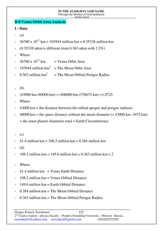 IN THE ALMIGHTY GOD NAME
Through the Mother of God mediation
I do this research
Gerges Francis Tawdrous/
2nd
Course student – physics Faculty – People's Friendship University – Moscow –Russia..
mrwaheid1@yahoo.com mrwaheid@gmail.com +201022532292
122
B-8 Venus Orbit Area Analysis
I - Data
- (a)
- 36780 x 1012
km = 103944 million km x 0.35338 million km
- (0.35338 mkm is different from 0.363 mkm with 2.5%)
- Where
- 36780 x 1012
km = Venus Orbit Area
- 103944 million km2
= The Moon Orbit Area
- 0.363 million km2
= The Moon Orbital Perigee Radius
- (b)
- (43000 km /40000 km) = (406000 km /378675 km) =1.0725
- Where
- 43000 km = the distance between the orbital apogee and perigee radiuses
- 40000 km = the space distance without the moon diameter (= 43000 km -3475 km)
= the inner planets diameters total = Earth Circumference
- (c)
- 41.4 million km = 108.2 million km x 0.384 million km
- (d)
- 108.2 million km = 149.6 million km x 0.363 million km x 2
- Where
- 41.4 million km = Venus Earth Distance
- 108.2 million km = Venus Orbital Distance
- 149.6 million km = Earth Orbital Distance
- 0.384 million km = The Moon Orbital Distance
- 0.363 million km = The Moon Orbital Perigee Radius
 