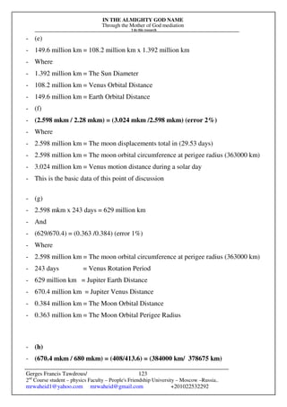 IN THE ALMIGHTY GOD NAME
Through the Mother of God mediation
I do this research
Gerges Francis Tawdrous/
2nd
Course student – physics Faculty – People's Friendship University – Moscow –Russia..
mrwaheid1@yahoo.com mrwaheid@gmail.com +201022532292
123
- (e)
- 149.6 million km = 108.2 million km x 1.392 million km
- Where
- 1.392 million km = The Sun Diameter
- 108.2 million km = Venus Orbital Distance
- 149.6 million km = Earth Orbital Distance
- (f)
- (2.598 mkm / 2.28 mkm) = (3.024 mkm /2.598 mkm) (error 2%)
- Where
- 2.598 million km = The moon displacements total in (29.53 days)
- 2.598 million km = The moon orbital circumference at perigee radius (363000 km)
- 3.024 million km = Venus motion distance during a solar day
- This is the basic data of this point of discussion
- (g)
- 2.598 mkm x 243 days = 629 million km
- And
- (629/670.4) = (0.363 /0.384) (error 1%)
- Where
- 2.598 million km = The moon orbital circumference at perigee radius (363000 km)
- 243 days = Venus Rotation Period
- 629 million km = Jupiter Earth Distance
- 670.4 million km = Jupiter Venus Distance
- 0.384 million km = The Moon Orbital Distance
- 0.363 million km = The Moon Orbital Perigee Radius
- (h)
- (670.4 mkm / 680 mkm) = (408/413.6) = (384000 km/ 378675 km)
 
