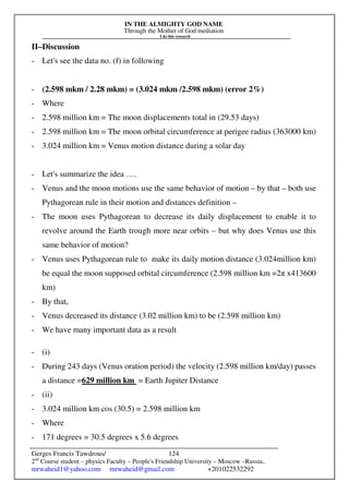IN THE ALMIGHTY GOD NAME
Through the Mother of God mediation
I do this research
Gerges Francis Tawdrous/
2nd
Course student – physics Faculty – People's Friendship University – Moscow –Russia..
mrwaheid1@yahoo.com mrwaheid@gmail.com +201022532292
124
II–Discussion
- Let's see the data no. (f) in following
- (2.598 mkm / 2.28 mkm) = (3.024 mkm /2.598 mkm) (error 2%)
- Where
- 2.598 million km = The moon displacements total in (29.53 days)
- 2.598 million km = The moon orbital circumference at perigee radius (363000 km)
- 3.024 million km = Venus motion distance during a solar day
- Let's summarize the idea ….
- Venus and the moon motions use the same behavior of motion – by that – both use
Pythagorean rule in their motion and distances definition –
- The moon uses Pythagorean to decrease its daily displacement to enable it to
revolve around the Earth trough more near orbits – but why does Venus use this
same behavior of motion?
- Venus uses Pythagorean rule to make its daily motion distance (3.024million km)
be equal the moon supposed orbital circumference (2.598 million km =2π x413600
km)
- By that,
- Venus decreased its distance (3.02 million km) to be (2.598 million km)
- We have many important data as a result
- (i)
- During 243 days (Venus oration period) the velocity (2.598 million km/day) passes
a distance =629 million km = Earth Jupiter Distance
- (ii)
- 3.024 million km cos (30.5) = 2.598 million km
- Where
- 171 degrees = 30.5 degrees x 5.6 degrees
 
