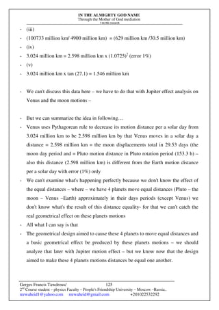 IN THE ALMIGHTY GOD NAME
Through the Mother of God mediation
I do this research
Gerges Francis Tawdrous/
2nd
Course student – physics Faculty – People's Friendship University – Moscow –Russia..
mrwaheid1@yahoo.com mrwaheid@gmail.com +201022532292
125
- (iii)
- (100733 million km/ 4900 million km) = (629 million km /30.5 million km)
- (iv)
- 3.024 million km = 2.598 million km x (1.0725)2
(error 1%)
- (v)
- 3.024 million km x tan (27.1) = 1.546 million km
- We can't discuss this data here – we have to do that with Jupiter effect analysis on
Venus and the moon motions –
- But we can summarize the idea in following…
- Venus uses Pythagorean rule to decrease its motion distance per a solar day from
3.024 million km to be 2.598 million km by that Venus moves in a solar day a
distance = 2.598 million km = the moon displacements total in 29.53 days (the
moon day period and = Pluto motion distance in Pluto rotation period (153.3 h) –
also this distance (2.598 million km) is different from the Earth motion distance
per a solar day with error (1%) only
- We can't examine what's happening perfectly because we don't know the effect of
the equal distances – where – we have 4 planets move equal distances (Pluto – the
moon – Venus –Earth) approximately in their days periods (except Venus) we
don't know what's the result of this distance equality- for that we can't catch the
real geometrical effect on these planets motions
- All what I can say is that
- The geometrical design aimed to cause these 4 planets to move equal distances and
a basic geometrical effect be produced by these planets motions – we should
analyze that later with Jupiter motion effect – but we know now that the design
aimed to make these 4 planets motions distances be equal one another.
 