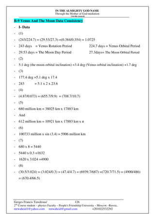 IN THE ALMIGHTY GOD NAME
Through the Mother of God mediation
I do this research
Gerges Francis Tawdrous/
2nd
Course student – physics Faculty – People's Friendship University – Moscow –Russia..
mrwaheid1@yahoo.com mrwaheid@gmail.com +201022532292
126
B-9 Venus And The Moon Data Consistency
- I- Data
- (1)
- (243/224.7) = (29.53/27.3) =(0.384/0.354) = 1.0725
- 243 days = Venus Rotation Period 224.7 days = Venus Orbital Period
- 29.53 days = The Moon Day Period 27.3days= The Moon Orbital Period
- (2)
- 5.1 deg (the moon orbital inclination) =3.4 deg (Venus orbital inclination) +1.7 deg
- (3)
- 177.4 deg =5.1 deg x 17.4
- 243 = 5.1 x 2 x 23.6
- (4)
- (4.87/0.073) = (655.7/9.9) = (708.7/10.7)
- (5)
- 680 million km = 38025 km x 17883 km
- And
- 612 million km = 10921 km x 17883 km x π
- (6)
- 100733 million x sin (3.4) = 5906 million km
- (7)
- 680 x 8 = 5440
- 5440 x 0.3 =1632
- 1620 x 3.024 =4900
- (8)
- (30.5/3.024) = (3.024/0.3) = (47.4/4.7) = (6939.7/687) =(720.7/71.5) = (4900/486)
= (670.4/66.5)
 