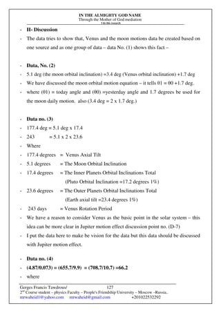 IN THE ALMIGHTY GOD NAME
Through the Mother of God mediation
I do this research
Gerges Francis Tawdrous/
2nd
Course student – physics Faculty – People's Friendship University – Moscow –Russia..
mrwaheid1@yahoo.com mrwaheid@gmail.com +201022532292
127
- II- Discussion
- The data tries to show that, Venus and the moon motions data be created based on
one source and as one group of data – data No. (1) shows this fact –
- Data, No. (2)
- 5.1 deg (the moon orbital inclination) =3.4 deg (Venus orbital inclination) +1.7 deg
- We have discussed the moon orbital motion equation – it tells θ1 = θ0 +1.7 deg.
- where (θ1) = today angle and (θ0) =yesterday angle and 1.7 degrees be used for
the moon daily motion. also (3.4 deg = 2 x 1.7 deg.)
- Data no. (3)
- 177.4 deg = 5.1 deg x 17.4
- 243 = 5.1 x 2 x 23.6
- Where
- 177.4 degrees = Venus Axial Tilt
- 5.1 degrees = The Moon Orbital Inclination
- 17.4 degrees = The Inner Planets Orbital Inclinations Total
(Pluto Orbital Inclination =17.2 degrees 1%)
- 23.6 degrees = The Outer Planets Orbital Inclinations Total
(Earth axial tilt =23.4 degrees 1%)
- 243 days = Venus Rotation Period
- We have a reason to consider Venus as the basic point in the solar system – this
idea can be more clear in Jupiter motion effect discussion point no. (D-7)
- I put the data here to make be vision for the data but this data should be discussed
with Jupiter motion effect.
- Data no. (4)
- (4.87/0.073) = (655.7/9.9) = (708.7/10.7) =66.2
- where
 
