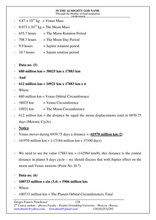 IN THE ALMIGHTY GOD NAME
Through the Mother of God mediation
I do this research
Gerges Francis Tawdrous/
2nd
Course student – physics Faculty – People's Friendship University – Moscow –Russia..
mrwaheid1@yahoo.com mrwaheid@gmail.com +201022532292
128
- 4.87 x 1024
kg = Venus Mass
- 0.073 x 1024
kg = The Moon Mass
- 655.7 hours = The Moon Rotation Period
- 708.7 hours = The Moon Day Period
- 9.9 hours = Jupiter rotation period
- 10.7 hours = Saturn rotation period
- Data no. (5)
- 680 million km = 38025 km x 17883 km
- And
- 612 million km = 10921 km x 17883 km x π
- Where
- 680 million km = Venus Orbital Circumference
- 38025 km = Venus Circumference
- 10921 km = The Moon Circumference
- 612 million km = the distance be equal the moon displacements total in 6939.75
days (Metonic Cycle)
- Notice
- Venus moves during 6939.75 days a distance = (41970 million km /2)
- (41970 million km = 1.13184 million km x 37100 days)
- We need to see the value 17883 km = (142984 km/8), this distance is the central
distance in planet 8 days cycle – we should discuss that with Jupiter effect on the
moon and Venus motions (Point No. D-7)
- Data no. (6)
- 100733 million x sin (3.4) = 5906 million km
- Where
- 100733 million km = The Planets Orbital Circumferences Total
 