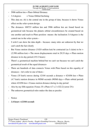 IN THE ALMIGHTY GOD NAME
Through the Mother of God mediation
I do this research
Gerges Francis Tawdrous/
2nd
Course student – physics Faculty – People's Friendship University – Moscow –Russia..
mrwaheid1@yahoo.com mrwaheid@gmail.com +201022532292
129
- 5906 million km = Pluto Orbital Distance
- 3.4 degrees = Venus Orbital Inclining
- This data no. (6) is the central one in the group of data. because it shows Venus
effect on the solar system design.
- The distances 100733 million km and 5906 million km are found based on
geometrical rule because the planets orbital circumferences be created based on
one another and reach to Pluto position –means- the inclination 3.4 degrees is the
central one in the solar system –
- I wish I can show the data depth – because- many rules are unknown by that we
can't catch the fact clearly
- But Venus motion distance (3.024 million km) be contracted (as I claim) to be =
(2.598 million km) = The moon displacements total in 29.53 days = Pluto motion
distance in its day period (153.3 hours)
- There's a geometrical machine behind but we can't see because we can't catch the
geometrical result of the equal distances-
- There are hundreds of data connects Venus with Pluto based on this equality of
distances – let's refer to one of them –
- Venus (35 km/s) moves during 12104 seconds a distance = 421056 km = Pluto
(4.7 km/s) motion distance in 90560 seconds (90560 days = Pluto orbital period)
where 421056 km = Uranus motion distance during its day period
- Also by my fifth equation (Venus 35 x Pluto 4.7 x 2 =322.2) (error 2%)
- The unknown geometrical rules makes the data as puzzles
- Notice
- 3.4 hours =12104 seconds
 