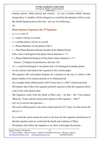 IN THE ALMIGHTY GOD NAME
Through the Mother of God mediation
I do this research
Gerges Francis Tawdrous/
2nd
Course student – physics Faculty – People's Friendship University – Moscow –Russia..
mrwaheid1@yahoo.com mrwaheid@gmail.com +201022532292
13
rotation period, orbital period and velocity – in case of planet orbital distance
change these 3 variables will be changed as a result but the diameter will be saved.
- My fourth Equation proves this fact - let's see it in following…
- (4)
- Planet diameter Equation (My 4th
Equation)
- (v1/ v2) = (s/r) =I
- v1 = planet velocity in second
- v2 = another planet velocity in second
- r = Planet Diameter of one planet of the 2
- s = The Planet Rotation Periods Number In Its Orbital Period
- (This value is belonged to the planet whose diameter is "r")
- I = Planet Orbital Inclination (of the planet whose diameter is "r")
(means, 1.8 degrees be produced as the rate 1.8)
- v2, s, r and I be belonged to one planet and v1 be belonged to another planet
- we test, discuss and analyze this equation in this current paper.
- The equation tells each planet diameter be a function in the rate (s) which is (the
planet number of its rotation periods in its orbital period)
- (for example Earth orbital period =365.25 days but (s) =366.7 rotation periods)
- The planets data follow this equation perfectly and prove that this equation shows
a fact in the solar planets data.
- The Equation works from the Earth to Pluto only – by that – the 3 first planets
(Mercury- Venus and the moon) aren't players in this equation – why??
- Let's try to answer this question ….
- The moon orbital period = the moon rotation period =27.3 days, for that reason the
rate (s) = 1
- As a result the moon motion be used as the base for this equation and because of
that the equation starts its work from the Earth and continues to Pluto.
- The planets data follow the equation as we show in the paper discussion –
 
