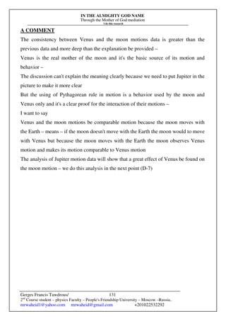 IN THE ALMIGHTY GOD NAME
Through the Mother of God mediation
I do this research
Gerges Francis Tawdrous/
2nd
Course student – physics Faculty – People's Friendship University – Moscow –Russia..
mrwaheid1@yahoo.com mrwaheid@gmail.com +201022532292
131
A COMMENT
The consistency between Venus and the moon motions data is greater than the
previous data and more deep than the explanation be provided –
Venus is the real mother of the moon and it's the basic source of its motion and
behavior –
The discussion can't explain the meaning clearly because we need to put Jupiter in the
picture to make it more clear
But the using of Pythagorean rule in motion is a behavior used by the moon and
Venus only and it's a clear proof for the interaction of their motions –
I want to say
Venus and the moon motions be comparable motion because the moon moves with
the Earth – means – if the moon doesn't move with the Earth the moon would to move
with Venus but because the moon moves with the Earth the moon observes Venus
motion and makes its motion comparable to Venus motion
The analysis of Jupiter motion data will show that a great effect of Venus be found on
the moon motion – we do this analysis in the next point (D-7)
 
