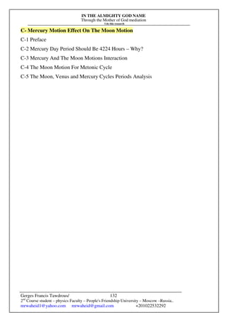 IN THE ALMIGHTY GOD NAME
Through the Mother of God mediation
I do this research
Gerges Francis Tawdrous/
2nd
Course student – physics Faculty – People's Friendship University – Moscow –Russia..
mrwaheid1@yahoo.com mrwaheid@gmail.com +201022532292
132
C- Mercury Motion Effect On The Moon Motion
C-1 Preface
C-2 Mercury Day Period Should Be 4224 Hours – Why?
C-3 Mercury And The Moon Motions Interaction
C-4 The Moon Motion For Metonic Cycle
C-5 The Moon, Venus and Mercury Cycles Periods Analysis
 