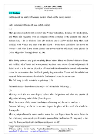 IN THE ALMIGHTY GOD NAME
Through the Mother of God mediation
I do this research
Gerges Francis Tawdrous/
2nd
Course student – physics Faculty – People's Friendship University – Moscow –Russia..
mrwaheid1@yahoo.com mrwaheid@gmail.com +201022532292
133
C-1 Preface
In this point we analyze Mercury motion effect on the moon motion –
Let's summarize this point idea in following:
(1)
Mars position was between Mercury and Venus with orbital distance =84 million km,
and Mars had migrated from its original orbital distance to the current one (227.9
million km) – in its motion from (84 million km to 227.9 million km) Mars had
collided with Venus and then with The Earth – from these collisions the moon be
created - and Mars is the planet caused the moon creation- this fact I have proved in
(Mars Migration Theory) (Point no. 10)
This theory answers the question (Why Does Venus Have No Moon?) because Mars
had collided with Venus and it was pushed by force –as a result – Mars had pushed all
debris with it in its motion direction –Venus had found no debris around and couldn't
create its own moon – but the Earth gravity is greater than Venus and the debris lost
some of their momentum – for that the Earth could create its own moon
The full story be told in details in point no. (10)
From this story – I need one data only – let's write it in following…
(2)
Mercury axial tilt was one degree before Mars Migration and after the events of
Migration Mercury axial tilt be (Zero degree)
That's the reason of the interaction between Mercury and the moon motions -
Because Mercury needs to create one degree in place of its axial tilt which be
destroyed –
Mercury depends on the moon motion to use this one degree from the moon data – in
fact – Mercury uses one degree from the moon orbital inclination (5.1 degrees) - the
story be discussed in details in this current point no. (C)
 