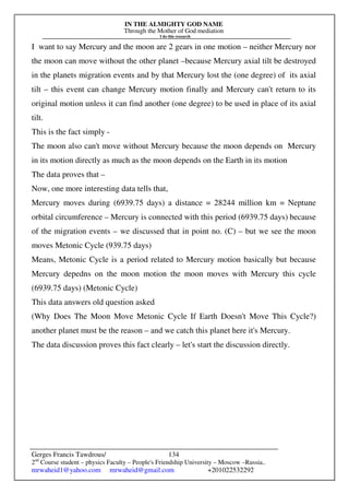 IN THE ALMIGHTY GOD NAME
Through the Mother of God mediation
I do this research
Gerges Francis Tawdrous/
2nd
Course student – physics Faculty – People's Friendship University – Moscow –Russia..
mrwaheid1@yahoo.com mrwaheid@gmail.com +201022532292
134
I want to say Mercury and the moon are 2 gears in one motion – neither Mercury nor
the moon can move without the other planet –because Mercury axial tilt be destroyed
in the planets migration events and by that Mercury lost the (one degree) of its axial
tilt – this event can change Mercury motion finally and Mercury can't return to its
original motion unless it can find another (one degree) to be used in place of its axial
tilt.
This is the fact simply -
The moon also can't move without Mercury because the moon depends on Mercury
in its motion directly as much as the moon depends on the Earth in its motion
The data proves that –
Now, one more interesting data tells that,
Mercury moves during (6939.75 days) a distance = 28244 million km = Neptune
orbital circumference – Mercury is connected with this period (6939.75 days) because
of the migration events – we discussed that in point no. (C) – but we see the moon
moves Metonic Cycle (939.75 days)
Means, Metonic Cycle is a period related to Mercury motion basically but because
Mercury depedns on the moon motion the moon moves with Mercury this cycle
(6939.75 days) (Metonic Cycle)
This data answers old question asked
(Why Does The Moon Move Metonic Cycle If Earth Doesn't Move This Cycle?)
another planet must be the reason – and we catch this planet here it's Mercury.
The data discussion proves this fact clearly – let's start the discussion directly.
 