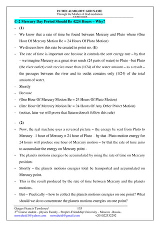IN THE ALMIGHTY GOD NAME
Through the Mother of God mediation
I do this research
Gerges Francis Tawdrous/
2nd
Course student – physics Faculty – People's Friendship University – Moscow –Russia..
mrwaheid1@yahoo.com mrwaheid@gmail.com +201022532292
135
C-2 Mercury Day Period Should Be 4224 Hours – Why?
- (1)
- We know that a rate of time be found between Mercury and Pluto where (One
Hour Of Mercury Motion Be = 24 Hours Of Pluto Motion)
- We discuss how this rate be created in point no. (E)
- The rate of time is important one because it controls the sent energy rate – by that
– we imagine Mercury as a great river sends (24 parts of water) to Pluto –but Pluto
(the river outlet) can't receive more than (1/24) of the water amount – as a result –
the passages between the river and its outlet contains only (1/24) of the total
amount of water.
- Shortly
- Because
- (One Hour Of Mercury Motion Be = 24 Hours Of Pluto Motion)
- (One Hour Of Mercury Motion Be = 24 Hours Of Any Other Planet Motion)
- (notice, later we will prove that Saturn doesn't follow this rule)
- (2)
- Now, the real machine uses a reversed picture – the energy be sent from Pluto to
Mercury –1 hour of Mercury = 24 hour of Pluto – by that -Pluto motion energy for
24 hours will produce one hour of Mercury motion – by that the rate of time aims
to accumulate the energy on Mercury point -
- The planets motions energies be accumulated by using the rate of time on Mercury
position-
- Shortly – the planets motions energies total be transported and accumulated on
Mercury point.
- This is the result produced by the rate of time between Mercury and the planets
motions.
- But – Practically – how to collect the planets motions energies on one point? What
should we do to concentrate the planets motions energies on one point?
 