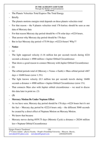 IN THE ALMIGHTY GOD NAME
Through the Mother of God mediation
I do this research
Gerges Francis Tawdrous/
2nd
Course student – physics Faculty – People's Friendship University – Moscow –Russia..
mrwaheid1@yahoo.com mrwaheid@gmail.com +201022532292
136
- The Planets Velocities Total Express The Total Energy
- Briefly
- The planets motions energies total depends on these planets velocities total
- For that reason – the 9 planets velocities total 176 km/sec should be seen as one
data of Mercury data
- For that reason Mercury day period should be =176 solar days =4224 hours.
- That answer why Mercury day period should be 176 days
- But in fact Mercury day period =175.94 days =4222.6 hours! Why??
- Notice
- (a)
- The light supposed velocity (1.16 million km per second) travels during 4224
seconds a distance = 4900 million = Jupiter Orbital Circumference
- That shows a good reason to connect Mercury with Jupiter Orbital Circumference
- (b)
- The orbital periods total of (Mercury + Venus + Earth) = Mars orbital period =687
days = 16488 hours (error 1.3%)
- The light known velocity (0.3 million km per second) travels during 16488
seconds a distance = 4900 million = Jupiter Orbital Circumference (error 1%)
- That connects Mars also with Jupiter orbital circumference – we need to discus
this data later in point no. (3)
- (3)
- Mercury Motion Be Under Neptune Effect
- As we have seen, Mercury day period should be 176 days =4224 hours but it's not
the fact – Mercury day period be 4222.6 hours only – the different 5040 seconds
be created by a direct effect of Neptune Motion on Mercury Motion.
- We know that because
- Mercury moves during 6939.75 days (Metonic Cycle) a distance = 28244 million
km = Neptune Orbital Circumference
 