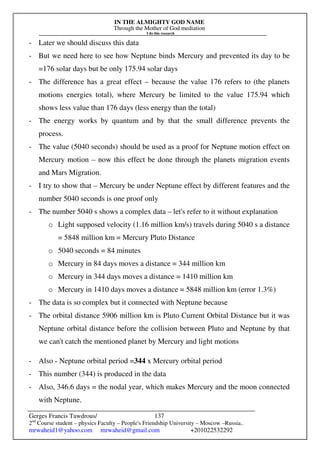 IN THE ALMIGHTY GOD NAME
Through the Mother of God mediation
I do this research
Gerges Francis Tawdrous/
2nd
Course student – physics Faculty – People's Friendship University – Moscow –Russia..
mrwaheid1@yahoo.com mrwaheid@gmail.com +201022532292
137
- Later we should discuss this data
- But we need here to see how Neptune binds Mercury and prevented its day to be
=176 solar days but be only 175.94 solar days
- The difference has a great effect – because the value 176 refers to (the planets
motions energies total), where Mercury be limited to the value 175.94 which
shows less value than 176 days (less energy than the total)
- The energy works by quantum and by that the small difference prevents the
process.
- The value (5040 seconds) should be used as a proof for Neptune motion effect on
Mercury motion – now this effect be done through the planets migration events
and Mars Migration.
- I try to show that – Mercury be under Neptune effect by different features and the
number 5040 seconds is one proof only
- The number 5040 s shows a complex data – let's refer to it without explanation
o Light supposed velocity (1.16 million km/s) travels during 5040 s a distance
= 5848 million km = Mercury Pluto Distance
o 5040 seconds = 84 minutes
o Mercury in 84 days moves a distance = 344 million km
o Mercury in 344 days moves a distance = 1410 million km
o Mercury in 1410 days moves a distance = 5848 million km (error 1.3%)
- The data is so complex but it connected with Neptune because
- The orbital distance 5906 million km is Pluto Current Orbital Distance but it was
Neptune orbital distance before the collision between Pluto and Neptune by that
we can't catch the mentioned planet by Mercury and light motions
- Also - Neptune orbital period =344 x Mercury orbital period
- This number (344) is produced in the data
- Also, 346.6 days = the nodal year, which makes Mercury and the moon connected
with Neptune.
 