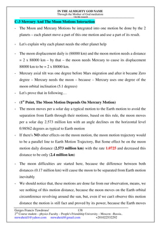 IN THE ALMIGHTY GOD NAME
Through the Mother of God mediation
I do this research
Gerges Francis Tawdrous/
2nd
Course student – physics Faculty – People's Friendship University – Moscow –Russia..
mrwaheid1@yahoo.com mrwaheid@gmail.com +201022532292
138
C-3 Mercury And The Moon Motions Interaction
- The Moon and Mercury Motions be integrated into one motion be done by the 2
planets – each planet move a part of this one motion and use a part of its result.
- Let's explain why each planet needs the other planet help
- The moon displacement daily is (88000 km) and the moon motion needs a distance
= 2 x 88000 km – by that – the moon needs Mercury to cause its displacement
88000 km to be = 2 x 88000 km.
- Mercury axial tilt was one degree before Mars migration and after it became Zero
degree – Mercury needs the moon – because – Mercury uses one degree of the
moon orbital inclination (5.1 degrees)
- Let's prove that in following…
- (1st
Point, The Moon Motion Depends On Mercury Motion)
- The moon moves per a solar day a typical motion to the Earth motion to avoid the
separation from Earth through their motions, based on this rule, the moon moves
per a solar day 2.573 million km with an angle declines on the horizontal level
0.98562 degrees as typical to Earth motion
- If there's NO other effects on the moon motion, the moon motion trajectory would
to be a parallel line to Earth Motion Trajectory, But Some effect be on the moon
motion daily distance (2.573 million km) with the rate 1.0725 and decreased this
distance to be only (2.4 million km)
- The moon difficulties are started here, because the difference between both
distances (0.17 million km) will cause the moon to be separated from Earth motion
inevitably
- We should notice that, these motions are done far from our observation, means, we
see nothing of this motion distance, because the moon moves on the Earth orbital
circumference revolving around the sun, but, even if we can't observe this motion
distance the motion is still fact and proved by its power, because the Earth moves
 