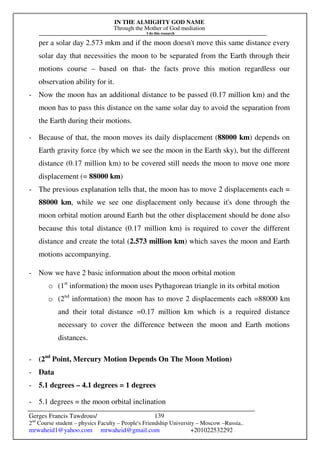 IN THE ALMIGHTY GOD NAME
Through the Mother of God mediation
I do this research
Gerges Francis Tawdrous/
2nd
Course student – physics Faculty – People's Friendship University – Moscow –Russia..
mrwaheid1@yahoo.com mrwaheid@gmail.com +201022532292
139
per a solar day 2.573 mkm and if the moon doesn't move this same distance every
solar day that necessities the moon to be separated from the Earth through their
motions course – based on that- the facts prove this motion regardless our
observation ability for it.
- Now the moon has an additional distance to be passed (0.17 million km) and the
moon has to pass this distance on the same solar day to avoid the separation from
the Earth during their motions.
- Because of that, the moon moves its daily displacement (88000 km) depends on
Earth gravity force (by which we see the moon in the Earth sky), but the different
distance (0.17 million km) to be covered still needs the moon to move one more
displacement (= 88000 km)
- The previous explanation tells that, the moon has to move 2 displacements each =
88000 km, while we see one displacement only because it's done through the
moon orbital motion around Earth but the other displacement should be done also
because this total distance (0.17 million km) is required to cover the different
distance and create the total (2.573 million km) which saves the moon and Earth
motions accompanying.
- Now we have 2 basic information about the moon orbital motion
o (1st
information) the moon uses Pythagorean triangle in its orbital motion
o (2nd
information) the moon has to move 2 displacements each =88000 km
and their total distance =0.17 million km which is a required distance
necessary to cover the difference between the moon and Earth motions
distances.
- (2nd
Point, Mercury Motion Depends On The Moon Motion)
- Data
- 5.1 degrees – 4.1 degrees = 1 degrees
- 5.1 degrees = the moon orbital inclination
 