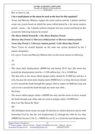 IN THE ALMIGHTY GOD NAME
Through the Mother of God mediation
I do this research
Gerges Francis Tawdrous/
2nd
Course student – physics Faculty – People's Friendship University – Moscow –Russia..
mrwaheid1@yahoo.com mrwaheid@gmail.com +201022532292
14
- But, we have to ask,
- Can a small planet as the moon be used as the base for this equation?
- Venus and Mercury Motions support the moon motion and the 3 planets motions
create one system based on which the moon orbital period be = the moon rotation
period – means – the 3 planets motions integrate into one system and based on this
system the following features be created
- The Moon Orbital Period Be = The Moon Rotation Period
- Mercury Day Period =2 Mercury orbital period =3 Mercury rotation periods
- Venus Day Period = 2 Mercury rotation period = 4 the Moon Day Period
- These Cycles be created depends on the same one system produced by the 3
planets integration.
- Let's prove Venus and Mercury Motion effect on the moon motion in following
- (5)
- (A)
- The moon daily displacement =88000 km and during 29.53 days (the moon day
period) the displacements total be = 2.598 million km = 2π x 413600 km
- The data tells us the moon orbital apogee radius should be 413600 km and also it
tells, because the moon daily displacement (88000 km) is so long, the moon should
revolve around the Earth through this apogee orbit its radius (413600 km) only and
can't revolve around the Earth through any more near orbit…
- Not Facts
- The moon orbital apogee radius =406000 km only and the moon revolves around
the Earth through near orbits and can reach to perigee radius (363000 km).
- How Can The Moon Do That?
- (B)
- The intelligent moon creates an angle (θ) between its motion direction and its orbit
horizontal level by that the real displacement (L) through the orbit be less than
(88000 km) because it be (L = 88000 km cos θ), as a result the total displacements
 