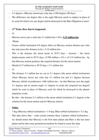 IN THE ALMIGHTY GOD NAME
Through the Mother of God mediation
I do this research
Gerges Francis Tawdrous/
2nd
Course student – physics Faculty – People's Friendship University – Moscow –Russia..
mrwaheid1@yahoo.com mrwaheid@gmail.com +201022532292
140
- 4.1 degrees =Mercury motion per solar day (=360 degrees /88 days)
- The difference one degree (this is the angle Mercury needs to replace in place of
its axial tilt which was one degree and be destroyed in the Mars Migration events)
- (3rd
Point, How that be happened)
- (i)
- Mercury moves per a solar day 4.1 million km = 0.8 x 5.15 million km
- Means
- Uranus orbital inclination 0.8 degree affect on Mercury motion distance per solar
day and cause this distance to be = 5.15 million km –
- This is the distance the moon needs in 29.53 days – because – the moon
displacements total in 29.53 days =2.598 million = 0.5 x of 5.15 million km – by
that Mercury motion produces the required distance for the moon motion.
- Shortly 0.17 million km x 29.53 days = 5.1 million km
- (i)
- The distance 5.1 million km we see as 5.1 degrees (the moon orbital inclination)
where Mercury moves per solar day 4.1 million km and 4.1 degrees because
Mercury orbital circumference =360 million km – by that Mercury uses the angle
5.1 degrees and its motion angle 4.1 degrees to create the (required one degree)
which be used in place of Mercury axial tilt which be destroyed in the planets
migration events.
- By that – the distance 5.1 million or the moon orbital inclination 5.1 degrees is the
solution for the moon motion and for Mercury motion.
- Notice
- 7 deg (Mercury orbital inclination) = 1.9 deg (Mars orbital inclination) + 5.1 deg
- This data shows that - some system contains these 3 planets orbital inclinations –
we should notice that Mercury is the first inner planet and Mars is the last inner
planet and by that some geometrical machine be found to cause this data
 