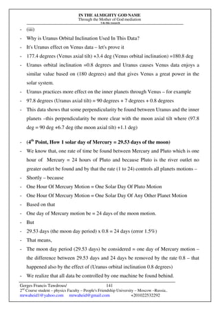 IN THE ALMIGHTY GOD NAME
Through the Mother of God mediation
I do this research
Gerges Francis Tawdrous/
2nd
Course student – physics Faculty – People's Friendship University – Moscow –Russia..
mrwaheid1@yahoo.com mrwaheid@gmail.com +201022532292
141
- (iii)
- Why is Uranus Orbital Inclination Used In This Data?
- It's Uranus effect on Venus data – let's prove it
- 177.4 degrees (Venus axial tilt) +3.4 deg (Venus orbital inclination) =180.8 deg
- Uranus orbital inclination =0.8 degrees and Uranus causes Venus data enjoys a
similar value based on (180 degrees) and that gives Venus a great power in the
solar system.
- Uranus practices more effect on the inner planets through Venus – for example
- 97.8 degrees (Uranus axial tilt) = 90 degrees + 7 degrees + 0.8 degrees
- This data shows that some perpendicularity be found between Uranus and the inner
planets –this perpendicularity be more clear with the moon axial tilt where (97.8
deg = 90 deg +6.7 deg (the moon axial tilt) +1.1 deg)
- (4th
Point, How 1 solar day of Mercury = 29.53 days of the moon)
- We know that, one rate of time be found between Mercury and Pluto which is one
hour of Mercury = 24 hours of Pluto and because Pluto is the river outlet no
greater outlet be found and by that the rate (1 to 24) controls all planets motions –
- Shortly – because
- One Hour Of Mercury Motion = One Solar Day Of Pluto Motion
- One Hour Of Mercury Motion = One Solar Day Of Any Other Planet Motion
- Based on that
- One day of Mercury motion be = 24 days of the moon motion.
- But
- 29.53 days (the moon day period) x 0.8 = 24 days (error 1.5%)
- That means,
- The moon day period (29.53 days) be considered = one day of Mercury motion –
the difference between 29.53 days and 24 days be removed by the rate 0.8 – that
happened also by the effect of (Uranus orbital inclination 0.8 degrees)
- We realize that all data be controlled by one machine be found behind.
 