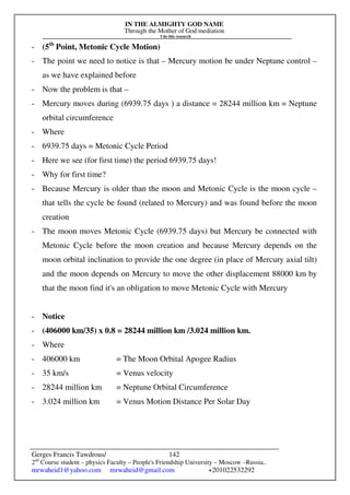 IN THE ALMIGHTY GOD NAME
Through the Mother of God mediation
I do this research
Gerges Francis Tawdrous/
2nd
Course student – physics Faculty – People's Friendship University – Moscow –Russia..
mrwaheid1@yahoo.com mrwaheid@gmail.com +201022532292
142
- (5th
Point, Metonic Cycle Motion)
- The point we need to notice is that – Mercury motion be under Neptune control –
as we have explained before
- Now the problem is that –
- Mercury moves during (6939.75 days ) a distance = 28244 million km = Neptune
orbital circumference
- Where
- 6939.75 days = Metonic Cycle Period
- Here we see (for first time) the period 6939.75 days!
- Why for first time?
- Because Mercury is older than the moon and Metonic Cycle is the moon cycle –
that tells the cycle be found (related to Mercury) and was found before the moon
creation
- The moon moves Metonic Cycle (6939.75 days) but Mercury be connected with
Metonic Cycle before the moon creation and because Mercury depends on the
moon orbital inclination to provide the one degree (in place of Mercury axial tilt)
and the moon depends on Mercury to move the other displacement 88000 km by
that the moon find it's an obligation to move Metonic Cycle with Mercury
- Notice
- (406000 km/35) x 0.8 = 28244 million km /3.024 million km.
- Where
- 406000 km = The Moon Orbital Apogee Radius
- 35 km/s = Venus velocity
- 28244 million km = Neptune Orbital Circumference
- 3.024 million km = Venus Motion Distance Per Solar Day
 