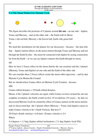 IN THE ALMIGHTY GOD NAME
Through the Mother of God mediation
I do this research
Gerges Francis Tawdrous/
2nd
Course student – physics Faculty – People's Friendship University – Moscow –Russia..
mrwaheid1@yahoo.com mrwaheid@gmail.com +201022532292
144
C-4 The Moon Motion For Metonic Cycle
The figure describes the positions of 5 planets around the sun – on one side – Jupiter,
Venus and Mercury – and on the other side – the Earth with its Moon
Venus = the red ball, Mercury = the brown ball, Earth =the green ball
(I)
We need this distribution for the planets for our discussion – because – the idea tells
that - Jupiter motion effects on the moon motion through Venus and Mercury and not
through the Earth by that – the moon be connected with Jupiter by strong connections
far from the Earth – or we can say Jupiter connects the Earth through its moon.
(II)
Here we have 2 forces effect on the moon (before the sun creation) and the 3 planets
(Mercury, Venus and Jupiter) on one side and the Earth of the other side
We can consider these 2 forces effects create the moon orbit regression – and by that
Metonic Cycle Motion Be Created
But we should notice Uranus effect on Metonic Cycle Creation – because
(III)
Uranus orbital distance = 19 Earth orbital distance,
Means, if the 2 planets velocities are equal, while Uranus revolves around the sun one
complete revolution, the Earth would revolve 19 revolutions (19 years) – by that we
discovered Metonic Cycle be created by effect of Uranus motion on the moon motion-
and we discovered that –the 3 planets effect (Mercury – Venus And Jupiter) causes to
make Uranus velocity to be = Earth Velocity. But how??
29.8 km/s (Earth velocity) = 6.8 km/s (Uranus velocity) x 4.4
Where
4.4 degrees = 1.3 deg (Jupiter orbital inclination) + 3.1 deg (Jupiter Axial Tilt)
 