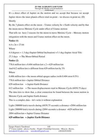IN THE ALMIGHTY GOD NAME
Through the Mother of God mediation
I do this research
Gerges Francis Tawdrous/
2nd
Course student – physics Faculty – People's Friendship University – Moscow –Russia..
mrwaheid1@yahoo.com mrwaheid@gmail.com +201022532292
145
It's a direct effect of Jupiter on the motion and we accept that because we accept
Jupiter shows the inner planets effects total on point – we discuss in point no. (D)
Shortly
By the 3 planets effect on the moon – Uranus velocity be = Earth velocity and by that
the moon moves Metonic Cycle under effect of Uranus motion-
That tells we have 2 reasons for the moon to move Metonic Cycle – Mercury motion
integration with the moon and Uranus motion effect on the moon.
Notice (1)
4.4 x 2π = 27.64
Where
4.4 degrees = 1.3 deg (Jupiter Orbital Inclination) +3.1 deg (Jupiter Axial Tilt)
27.3 days = The Moon Orbital Period
Notice (2)
778.6 million km x 0.404 million km x 2 = 629 million km
And 612 million km is different from 629 million km by 3%
Where
0.406 million km = the moon orbital apogee radius (with 0.404 error 0.5%)
778.6 million km = Jupiter Orbital Distance
629 million km = Jupiter Earth Distance
612 million km = The moon displacements total in Metonic Cycle (6939.75 days)
The data tries to show that, a clear connection be found between the moon motion in
Metonic Cycle and Jupiter Earth distance
This is a complex data – let's write it without explanation
Light (300000 km/s) travels during (6939.75 seconds) a distance =2094 million km
Light (300000 km/s) travels during (2094 seconds) a distance =629 million km
2094 million km = Jupiter Uranus Distance
629 million km = Jupiter Earth Distance
 