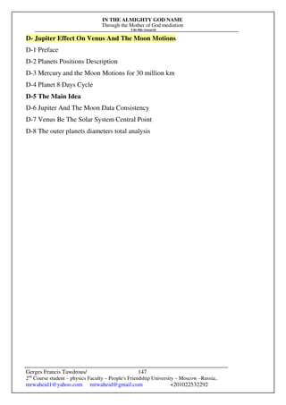 IN THE ALMIGHTY GOD NAME
Through the Mother of God mediation
I do this research
Gerges Francis Tawdrous/
2nd
Course student – physics Faculty – People's Friendship University – Moscow –Russia..
mrwaheid1@yahoo.com mrwaheid@gmail.com +201022532292
147
D- Jupiter Effect On Venus And The Moon Motions
D-1 Preface
D-2 Planets Positions Description
D-3 Mercury and the Moon Motions for 30 million km
D-4 Planet 8 Days Cycle
D-5 The Main Idea
D-6 Jupiter And The Moon Data Consistency
D-7 Venus Be The Solar System Central Point
D-8 The outer planets diameters total analysis
 