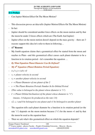 IN THE ALMIGHTY GOD NAME
Through the Mother of God mediation
I do this research
Gerges Francis Tawdrous/
2nd
Course student – physics Faculty – People's Friendship University – Moscow –Russia..
mrwaheid1@yahoo.com mrwaheid@gmail.com +201022532292
148
D-1 Preface
- Can Jupiter Motion Effect On The Moon Motion?
- This discussion proves an idea tells (Jupiter Motion Effects On The Moon Motion)
- In fact
- Jupiter should be considered another force effects on the moon motion and by that
the moon be under 2 forces effects which are (The Earth And Jupiter)
- Jupiter effect on the moon motion doesn't depend on the mass gravity - there are 3
reasons support this idea let's refer to them in following…
- (1st
Reason)
- My fourth equation claims that a geometrical effect be started from the moon and
reaches to Pluto –and this geometrical effect causes each planet diameter to be a
function in its rotation period – let's remember the equation …
- By What Equation Planet Diameter Can Be Defined?
- My 4th
Equation (Planet Rotation Period Equation)
- (v1/ v2) = (s/r) =I
- v1 = planet velocity in second
- v2 = another planet velocity in second
- r = Planet Diameter of one planet of the 2
- s = The Planet Rotation Periods Number In Its Orbital Period
- (This value is belonged to the planet whose diameter is "r")
- I = Planet Orbital Inclination (of the planet whose diameter is "r")
(means, 1.8 degrees be produced as the rate 1.8)
- v2, s, r and I be belonged to one planet and v1 be belonged to another planet
- The equation tells each planet diameter be a function in its rotation period (or the
rate "s") depends on the moon motion because ("s") for the moon =1 and by that
the moon be used as the equation base
- Then we ask what's this geometrical effect on which the equation depends?
 