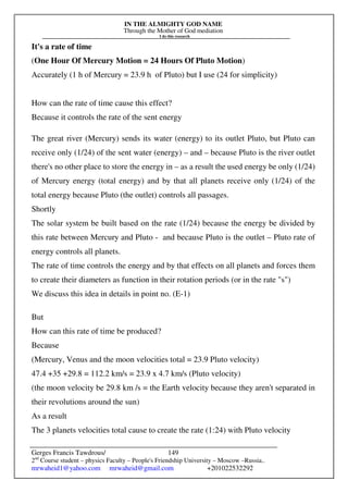 IN THE ALMIGHTY GOD NAME
Through the Mother of God mediation
I do this research
Gerges Francis Tawdrous/
2nd
Course student – physics Faculty – People's Friendship University – Moscow –Russia..
mrwaheid1@yahoo.com mrwaheid@gmail.com +201022532292
149
It's a rate of time
(One Hour Of Mercury Motion = 24 Hours Of Pluto Motion)
Accurately (1 h of Mercury = 23.9 h of Pluto) but I use (24 for simplicity)
How can the rate of time cause this effect?
Because it controls the rate of the sent energy
The great river (Mercury) sends its water (energy) to its outlet Pluto, but Pluto can
receive only (1/24) of the sent water (energy) – and – because Pluto is the river outlet
there's no other place to store the energy in – as a result the used energy be only (1/24)
of Mercury energy (total energy) and by that all planets receive only (1/24) of the
total energy because Pluto (the outlet) controls all passages.
Shortly
The solar system be built based on the rate (1/24) because the energy be divided by
this rate between Mercury and Pluto - and because Pluto is the outlet – Pluto rate of
energy controls all planets.
The rate of time controls the energy and by that effects on all planets and forces them
to create their diameters as function in their rotation periods (or in the rate "s")
We discuss this idea in details in point no. (E-1)
But
How can this rate of time be produced?
Because
(Mercury, Venus and the moon velocities total = 23.9 Pluto velocity)
47.4 +35 +29.8 = 112.2 km/s = 23.9 x 4.7 km/s (Pluto velocity)
(the moon velocity be 29.8 km /s = the Earth velocity because they aren't separated in
their revolutions around the sun)
As a result
The 3 planets velocities total cause to create the rate (1:24) with Pluto velocity
 