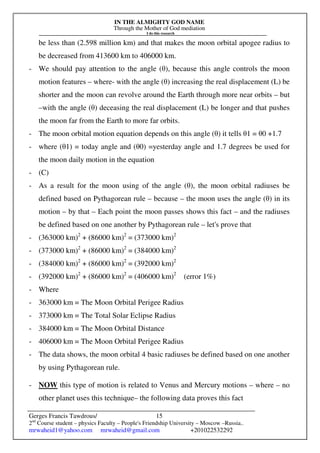 IN THE ALMIGHTY GOD NAME
Through the Mother of God mediation
I do this research
Gerges Francis Tawdrous/
2nd
Course student – physics Faculty – People's Friendship University – Moscow –Russia..
mrwaheid1@yahoo.com mrwaheid@gmail.com +201022532292
15
be less than (2.598 million km) and that makes the moon orbital apogee radius to
be decreased from 413600 km to 406000 km.
- We should pay attention to the angle (θ), because this angle controls the moon
motion features – where- with the angle (θ) increasing the real displacement (L) be
shorter and the moon can revolve around the Earth through more near orbits – but
–with the angle (θ) deceasing the real displacement (L) be longer and that pushes
the moon far from the Earth to more far orbits.
- The moon orbital motion equation depends on this angle (θ) it tells θ1 = θ0 +1.7
- where (θ1) = today angle and (θ0) =yesterday angle and 1.7 degrees be used for
the moon daily motion in the equation
- (C)
- As a result for the moon using of the angle (θ), the moon orbital radiuses be
defined based on Pythagorean rule – because – the moon uses the angle (θ) in its
motion – by that – Each point the moon passes shows this fact – and the radiuses
be defined based on one another by Pythagorean rule – let's prove that
- (363000 km)2
+ (86000 km)2
= (373000 km)2
- (373000 km)2
+ (86000 km)2
= (384000 km)2
- (384000 km)2
+ (86000 km)2
= (392000 km)2
- (392000 km)2
+ (86000 km)2
= (406000 km)2
(error 1%)
- Where
- 363000 km = The Moon Orbital Perigee Radius
- 373000 km = The Total Solar Eclipse Radius
- 384000 km = The Moon Orbital Distance
- 406000 km = The Moon Orbital Perigee Radius
- The data shows, the moon orbital 4 basic radiuses be defined based on one another
by using Pythagorean rule.
- NOW this type of motion is related to Venus and Mercury motions – where – no
other planet uses this technique– the following data proves this fact
 