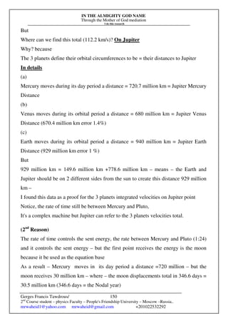 IN THE ALMIGHTY GOD NAME
Through the Mother of God mediation
I do this research
Gerges Francis Tawdrous/
2nd
Course student – physics Faculty – People's Friendship University – Moscow –Russia..
mrwaheid1@yahoo.com mrwaheid@gmail.com +201022532292
150
But
Where can we find this total (112.2 km/s)? On Jupiter
Why? because
The 3 planets define their orbital circumferences to be = their distances to Jupiter
In details
(a)
Mercury moves during its day period a distance = 720.7 million km = Jupiter Mercury
Distance
(b)
Venus moves during its orbital period a distance = 680 million km = Jupiter Venus
Distance (670.4 million km error 1.4%)
(c)
Earth moves during its orbital period a distance = 940 million km = Jupiter Earth
Distance (929 million km error 1 %)
But
929 million km = 149.6 million km +778.6 million km – means – the Earth and
Jupiter should be on 2 different sides from the sun to create this distance 929 million
km –
I found this data as a proof for the 3 planets integrated velocities on Jupiter point
Notice, the rate of time still be between Mercury and Pluto,
It's a complex machine but Jupiter can refer to the 3 planets velocities total.
(2nd
Reason)
The rate of time controls the sent energy, the rate between Mercury and Pluto (1:24)
and it controls the sent energy – but the first point receives the energy is the moon
because it be used as the equation base
As a result – Mercury moves in its day period a distance =720 million – but the
moon receives 30 million km – where – the moon displacements total in 346.6 days =
30.5 million km (346.6 days = the Nodal year)
 
