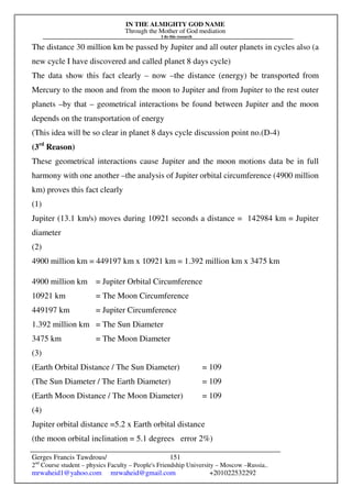 IN THE ALMIGHTY GOD NAME
Through the Mother of God mediation
I do this research
Gerges Francis Tawdrous/
2nd
Course student – physics Faculty – People's Friendship University – Moscow –Russia..
mrwaheid1@yahoo.com mrwaheid@gmail.com +201022532292
151
The distance 30 million km be passed by Jupiter and all outer planets in cycles also (a
new cycle I have discovered and called planet 8 days cycle)
The data show this fact clearly – now –the distance (energy) be transported from
Mercury to the moon and from the moon to Jupiter and from Jupiter to the rest outer
planets –by that – geometrical interactions be found between Jupiter and the moon
depends on the transportation of energy
(This idea will be so clear in planet 8 days cycle discussion point no.(D-4)
(3rd
Reason)
These geometrical interactions cause Jupiter and the moon motions data be in full
harmony with one another –the analysis of Jupiter orbital circumference (4900 million
km) proves this fact clearly
(1)
Jupiter (13.1 km/s) moves during 10921 seconds a distance = 142984 km = Jupiter
diameter
(2)
4900 million km = 449197 km x 10921 km = 1.392 million km x 3475 km
4900 million km = Jupiter Orbital Circumference
10921 km = The Moon Circumference
449197 km = Jupiter Circumference
1.392 million km = The Sun Diameter
3475 km = The Moon Diameter
(3)
(Earth Orbital Distance / The Sun Diameter) = 109
(The Sun Diameter / The Earth Diameter) = 109
(Earth Moon Distance / The Moon Diameter) = 109
(4)
Jupiter orbital distance =5.2 x Earth orbital distance
(the moon orbital inclination = 5.1 degrees error 2%)
 