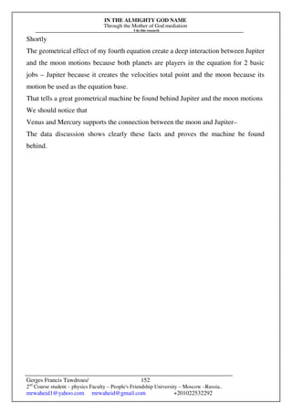 IN THE ALMIGHTY GOD NAME
Through the Mother of God mediation
I do this research
Gerges Francis Tawdrous/
2nd
Course student – physics Faculty – People's Friendship University – Moscow –Russia..
mrwaheid1@yahoo.com mrwaheid@gmail.com +201022532292
152
Shortly
The geometrical effect of my fourth equation create a deep interaction between Jupiter
and the moon motions because both planets are players in the equation for 2 basic
jobs – Jupiter because it creates the velocities total point and the moon because its
motion be used as the equation base.
That tells a great geometrical machine be found behind Jupiter and the moon motions
We should notice that
Venus and Mercury supports the connection between the moon and Jupiter–
The data discussion shows clearly these facts and proves the machine be found
behind.
 