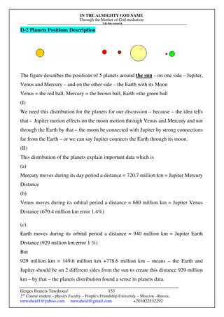 IN THE ALMIGHTY GOD NAME
Through the Mother of God mediation
I do this research
Gerges Francis Tawdrous/
2nd
Course student – physics Faculty – People's Friendship University – Moscow –Russia..
mrwaheid1@yahoo.com mrwaheid@gmail.com +201022532292
153
D-2 Planets Positions Description
The figure describes the positions of 5 planets around the sun – on one side – Jupiter,
Venus and Mercury – and on the other side – the Earth with its Moon
Venus = the red ball, Mercury = the brown ball, Earth =the green ball
(I)
We need this distribution for the planets for our discussion – because – the idea tells
that - Jupiter motion effects on the moon motion through Venus and Mercury and not
through the Earth by that – the moon be connected with Jupiter by strong connections
far from the Earth – or we can say Jupiter connects the Earth through its moon.
(II)
This distribution of the planets explain important data which is
(a)
Mercury moves during its day period a distance = 720.7 million km = Jupiter Mercury
Distance
(b)
Venus moves during its orbital period a distance = 680 million km = Jupiter Venus
Distance (670.4 million km error 1.4%)
(c)
Earth moves during its orbital period a distance = 940 million km = Jupiter Earth
Distance (929 million km error 1 %)
But
929 million km = 149.6 million km +778.6 million km – means – the Earth and
Jupiter should be on 2 different sides from the sun to create this distance 929 million
km – by that – the planets distribution found a sense in planets data.
 