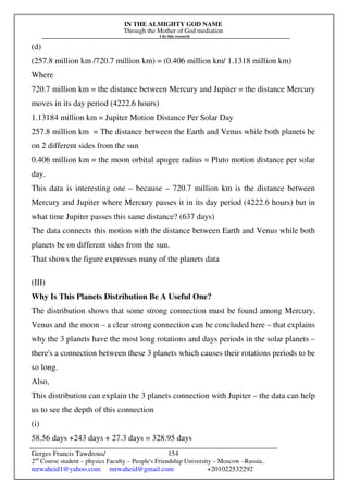 IN THE ALMIGHTY GOD NAME
Through the Mother of God mediation
I do this research
Gerges Francis Tawdrous/
2nd
Course student – physics Faculty – People's Friendship University – Moscow –Russia..
mrwaheid1@yahoo.com mrwaheid@gmail.com +201022532292
154
(d)
(257.8 million km /720.7 million km) = (0.406 million km/ 1.1318 million km)
Where
720.7 million km = the distance between Mercury and Jupiter = the distance Mercury
moves in its day period (4222.6 hours)
1.13184 million km = Jupiter Motion Distance Per Solar Day
257.8 million km = The distance between the Earth and Venus while both planets be
on 2 different sides from the sun
0.406 million km = the moon orbital apogee radius = Pluto motion distance per solar
day.
This data is interesting one – because – 720.7 million km is the distance between
Mercury and Jupiter where Mercury passes it in its day period (4222.6 hours) but in
what time Jupiter passes this same distance? (637 days)
The data connects this motion with the distance between Earth and Venus while both
planets be on different sides from the sun.
That shows the figure expresses many of the planets data
(III)
Why Is This Planets Distribution Be A Useful One?
The distribution shows that some strong connection must be found among Mercury,
Venus and the moon – a clear strong connection can be concluded here – that explains
why the 3 planets have the most long rotations and days periods in the solar planets –
there's a connection between these 3 planets which causes their rotations periods to be
so long.
Also,
This distribution can explain the 3 planets connection with Jupiter – the data can help
us to see the depth of this connection
(i)
58.56 days +243 days + 27.3 days = 328.95 days
 