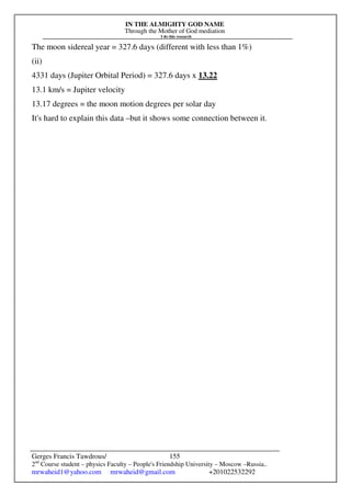 IN THE ALMIGHTY GOD NAME
Through the Mother of God mediation
I do this research
Gerges Francis Tawdrous/
2nd
Course student – physics Faculty – People's Friendship University – Moscow –Russia..
mrwaheid1@yahoo.com mrwaheid@gmail.com +201022532292
155
The moon sidereal year = 327.6 days (different with less than 1%)
(ii)
4331 days (Jupiter Orbital Period) = 327.6 days x 13.22
13.1 km/s = Jupiter velocity
13.17 degrees = the moon motion degrees per solar day
It's hard to explain this data –but it shows some connection between it.
 