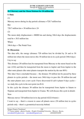 IN THE ALMIGHTY GOD NAME
Through the Mother of God mediation
I do this research
Gerges Francis Tawdrous/
2nd
Course student – physics Faculty – People's Friendship University – Moscow –Russia..
mrwaheid1@yahoo.com mrwaheid@gmail.com +201022532292
156
D-3 Mercury and the Moon Motions for 30 million km
I- Data
(1)
Mercury moves during its day period a distance =720.7 million km
But
720.7 million km = 30 million km x 24
(2)
The moon daily displacement = 88000 km and during 346.6 days the displacements
total be = 30.5 million km
Where
346.6 days = The Nodal Year.
II- Discussion
The data tells, the energy (distance 720 million km) be divided by 24 and to 30
million km where the moon moves this 30 million km in its cycle period (346.6 days)
I try to say
This distance (30 million km) be transported from Mercury to the moon based on the
rate (1/24) and then be transported from the moon to Jupiter and from Jupiter to the
other outer planets (the outer planets transport the motion by the rate 80%)
This idea I have concluded because – the distance 30 million km be passed by these
planets in cycles periods – the moon uses 346.6 days to pass this 30 million km and
the outer planets uses a new cycle I have discovered (I call it planet 8 days cycle) –
we study this cycle in the next point (no.D-4)
In this cycle the distance 30 million km be transported from Jupiter to Saturn to
Neptune and transported from Jupiter to Uranus. We will discuss this cycle in details
Now
Mercury moves 720 million km in its day period (4222.6 hours) -
I want to say – there's a reason to cause all planets move (30 million km) in cycles
periods only – there's a geometrical necessity behind.
 