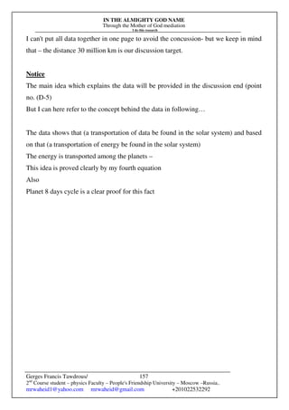 IN THE ALMIGHTY GOD NAME
Through the Mother of God mediation
I do this research
Gerges Francis Tawdrous/
2nd
Course student – physics Faculty – People's Friendship University – Moscow –Russia..
mrwaheid1@yahoo.com mrwaheid@gmail.com +201022532292
157
I can't put all data together in one page to avoid the concussion- but we keep in mind
that – the distance 30 million km is our discussion target.
Notice
The main idea which explains the data will be provided in the discussion end (point
no. (D-5)
But I can here refer to the concept behind the data in following…
The data shows that (a transportation of data be found in the solar system) and based
on that (a transportation of energy be found in the solar system)
The energy is transported among the planets –
This idea is proved clearly by my fourth equation
Also
Planet 8 days cycle is a clear proof for this fact
 