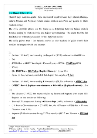 IN THE ALMIGHTY GOD NAME
Through the Mother of God mediation
I do this research
Gerges Francis Tawdrous/
2nd
Course student – physics Faculty – People's Friendship University – Moscow –Russia..
mrwaheid1@yahoo.com mrwaheid@gmail.com +201022532292
158
D-4 Planet 8 Days Cycle
Planet 8 days cycle is a cycle I have discovered found between the 4 planets (Jupiter,
Saturn, Uranus and Neptune) where Uranus motion uses Pluto day period (= Pluto
rotation period)
The cycle depends almost on 4% found as a difference between Jupiter motion
distance during its rotation period and Jupiter circumference – the cycle describe the
data behavior without explanation for this behavior reason –
The cycle proves that – the 4planets moves as one machine of gears where their
motions be integrated with one another.
(I)
- Jupiter (13.1 km/s) moves during its day period (9.9 h) a distance = 466884 km
- But
- 466884 km = 449197 km (Jupiter Circumference) (96%) + 17687 km (4%)
- Where
- (8 x 17687 km = 141496 km (Jupiter Diameter) (error 1%)
- Based on that, we have concluded that, Jupiter has a cycle of 8 days
- Jupiter (13.1 km/s) moves during 8 Jupiter days (79.2 h) a distance = 3735072 km
- (3735072 km= 8 Jupiter circumferences + 141496 km (Jupiter diameter) (1%)
(II)
- The distance 3735072 km be passed also by Saturn and Neptune with a rate 80%
depends on one another as following:
- Saturn (9.7 km/s) moves during 10 Saturn days (107 h) a distance = 3736440 km
- (10 Saturn Circumferences = 3786750 km, the difference =50310 km = Uranus
Diameter error 1.5%)
- Neptune (5.4 km/s) moves during 12 Neptune days (193.2 h) a distance = 3755808
km
 