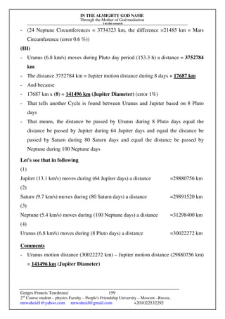IN THE ALMIGHTY GOD NAME
Through the Mother of God mediation
I do this research
Gerges Francis Tawdrous/
2nd
Course student – physics Faculty – People's Friendship University – Moscow –Russia..
mrwaheid1@yahoo.com mrwaheid@gmail.com +201022532292
159
- (24 Neptune Circumferences = 3734323 km, the difference =21485 km = Mars
Circumference (error 0.6 %))
(III)
- Uranus (6.8 km/s) moves during Pluto day period (153.3 h) a distance = 3752784
km
- The distance 3752784 km = Jupiter motion distance during 8 days + 17687 km
- And because
- 17687 km x (8) = 141496 km (Jupiter Diameter) (error 1%)
- That tells another Cycle is found between Uranus and Jupiter based on 8 Pluto
days
- That means, the distance be passed by Uranus during 8 Pluto days equal the
distance be passed by Jupiter during 64 Jupiter days and equal the distance be
passed by Saturn during 80 Saturn days and equal the distance be passed by
Neptune during 100 Neptune days
Let's see that in following
(1)
Jupiter (13.1 km/s) moves during (64 Jupiter days) a distance =29880756 km
(2)
Saturn (9.7 km/s) moves during (80 Saturn days) a distance =29891520 km
(3)
Neptune (5.4 km/s) moves during (100 Neptune days) a distance =31298400 km
(4)
Uranus (6.8 km/s) moves during (8 Pluto days) a distance =30022272 km
Comments
- Uranus motion distance (30022272 km) – Jupiter motion distance (29880756 km)
= 141496 km (Jupiter Diameter)
 