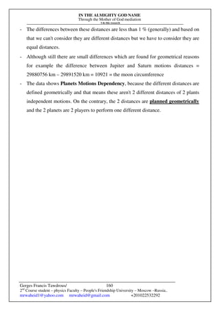 IN THE ALMIGHTY GOD NAME
Through the Mother of God mediation
I do this research
Gerges Francis Tawdrous/
2nd
Course student – physics Faculty – People's Friendship University – Moscow –Russia..
mrwaheid1@yahoo.com mrwaheid@gmail.com +201022532292
160
- The differences between these distances are less than 1 % (generally) and based on
that we can't consider they are different distances but we have to consider they are
equal distances.
- Although still there are small differences which are found for geometrical reasons
for example the difference between Jupiter and Saturn motions distances =
29880756 km – 29891520 km = 10921 = the moon circumference
- The data shows Planets Motions Dependency, because the different distances are
defined geometrically and that means these aren't 2 different distances of 2 plants
independent motions. On the contrary, the 2 distances are planned geometrically
and the 2 planets are 2 players to perform one different distance.
 