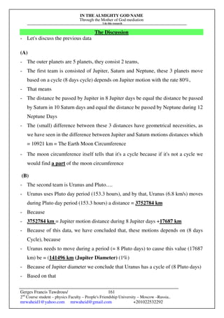 IN THE ALMIGHTY GOD NAME
Through the Mother of God mediation
I do this research
Gerges Francis Tawdrous/
2nd
Course student – physics Faculty – People's Friendship University – Moscow –Russia..
mrwaheid1@yahoo.com mrwaheid@gmail.com +201022532292
161
The Discussion
- Let's discuss the previous data
(A)
- The outer planets are 5 planets, they consist 2 teams,
- The first team is consisted of Jupiter, Saturn and Neptune, these 3 planets move
based on a cycle (8 days cycle) depends on Jupiter motion with the rate 80%,
- That means
- The distance be passed by Jupiter in 8 Jupiter days be equal the distance be passed
by Saturn in 10 Saturn days and equal the distance be passed by Neptune during 12
Neptune Days
- The (small) difference between these 3 distances have geometrical necessities, as
we have seen in the difference between Jupiter and Saturn motions distances which
= 10921 km = The Earth Moon Circumference
- The moon circumference itself tells that it's a cycle because if it's not a cycle we
would find a part of the moon circumference
(B)
- The second team is Uranus and Pluto….
- Uranus uses Pluto day period (153.3 hours), and by that, Uranus (6.8 km/s) moves
during Pluto day period (153.3 hours) a distance = 3752784 km
- Because
- 3752784 km = Jupiter motion distance during 8 Jupiter days +17687 km
- Because of this data, we have concluded that, these motions depends on (8 days
Cycle), because
- Uranus needs to move during a period (= 8 Pluto days) to cause this value (17687
km) be = (141496 km (Jupiter Diameter) (1%)
- Because of Jupiter diameter we conclude that Uranus has a cycle of (8 Pluto days)
- Based on that
 
