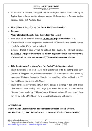 IN THE ALMIGHTY GOD NAME
Through the Mother of God mediation
I do this research
Gerges Francis Tawdrous/
2nd
Course student – physics Faculty – People's Friendship University – Moscow –Russia..
mrwaheid1@yahoo.com mrwaheid@gmail.com +201022532292
162
- Uranus motion distance during 8 Pluto days = Jupiter motion distance during 64
Jupiter days = Saturn motion distance during 80 Saturn days = Neptune motion
distance during 100 Neptune days.
- How (Planet 8 Days Cycle) Can Prove The Unified Motion?
- Because
- Many planets motions be done to produce One Result
- This result be the different distance 141496 km (Jupiter Diameter) (1%)
- If we deal with planets independent motions this different distance can't be created
regularly and the Cycle can't be defined.
- Because (Planet 8 days Cycle) be defined, that means, the different distance
141496 km (=Jupiter Diameter) be defined regularly which can be done only
if we deal with a team motion and NOT Planets independent Motions.
- Why does Uranus depend on Pluto Day Period?(additional question)
- Pluto day period is so long (153.3 h) in comparison with the outer planets days
periods. We suppose that, Uranus Motion effect on Pluto motion causes Pluto day
extension. We know Uranus did this effect because Pluto orbital inclination = 17.2
deg but Uranus day period =17.2 hours
- Pluto during its day period (153.3 hours) moves a distance = the Earth moon
displacements total during 29.53 days (the moon day period) = Earth motion
distance during earth day (24 hours) (error 1%) which shows Uranus caused Pluto
day period to be =153.3 hours for a geometrical necessity and reason.
A Conclusion
Planet 8 Days Cycle disproves The Planet Independent Motion Concept,
On The Contrary, The Planets Move As A Team. (A Unified General Motion)
 